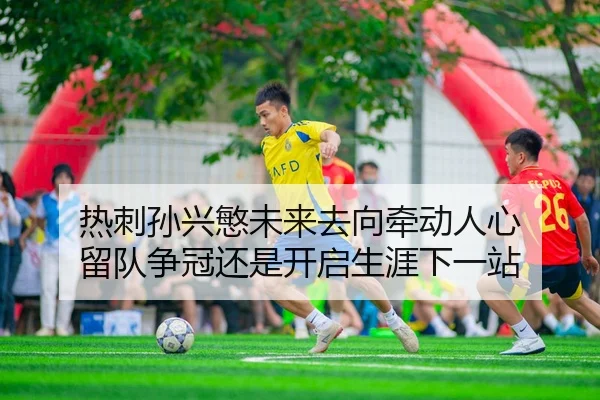 热刺孙兴慜未来去向牵动人心 留队争冠还是开启生涯下一站